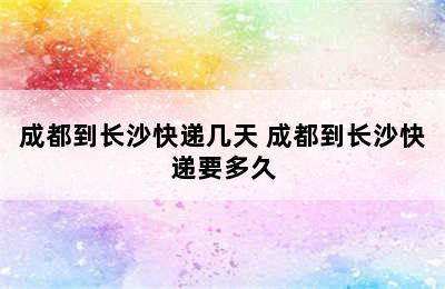 成都到长沙快递几天 成都到长沙快递要多久